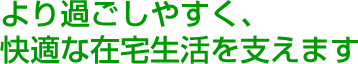 より過ごしやすく、快適な在宅生活を支えます